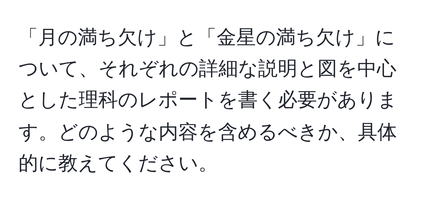 「月の満ち欠け」と「金星の満ち欠け」について、それぞれの詳細な説明と図を中心とした理科のレポートを書く必要があります。どのような内容を含めるべきか、具体的に教えてください。