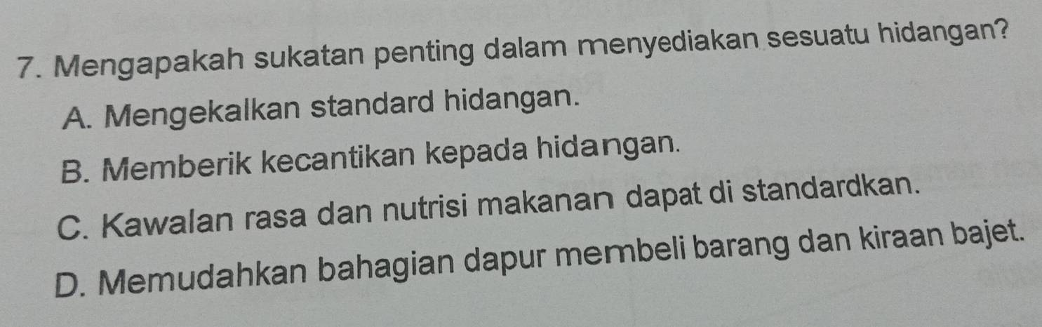 Mengapakah sukatan penting dalam menyediakan sesuatu hidangan?
A. Mengekalkan standard hidangan.
B. Memberik kecantikan kepada hidangan.
C. Kawalan rasa dan nutrisi makanan dapat di standardkan.
D. Memudahkan bahagian dapur merbeli barang dan kiraan bajet.