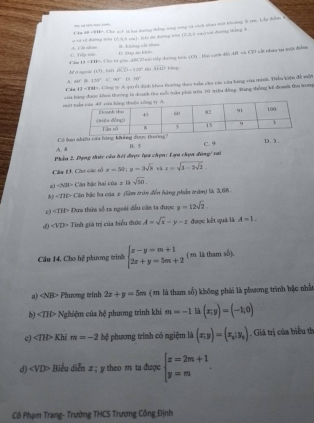 Họ và tên học sinh:
Câu 10. Cho a;δ là hai đường thẳng song song và cách nhau một khoảng 3 cm. Lấy điễm 1
a và vē đường tròn (I;3,5cm) ). Khi đó đường tròn (I;3,5cm) với đường thẳng b
A. Cắt nhau. B. Không cắt nhau.
C. Tiếp xúc. D. Đáp án khác.
Câu 11. Cho tứ giác ABCDnội tiếp đường tròn (O) . Hai cạnh đối AB và CD cất nhau tại một điểm
M ở ngoài (O), biết widehat BCD=120° thì widehat MAD bǎng:
A. 60° B. 120° C 90° D. 30°
Câu 12. Công ty A quyết định khen thưởng theo tuần cho các cửa hàng của mình. Điều kiện đề một
cửa hàng được khen thưởng là doanh thu mỗi tuần phải trên 50 triệu đồng. Bảng thống kê doanh thu trong
một
Có bao nhiêu cửa hàng không được thưởng? D. 3 .
B. 5 C. 9
A. 8
Phần 2. Dạng thức câu hỏi được lựa chọn: Lựa chọn đúng/ sai
Câu 13. Cho các số x=50;y=3sqrt(8) và z=sqrt(3-2sqrt 2).
a) ∠ NB> Căn bậc hai của x là sqrt(50).
b) Căn bậc ba của x (làm tròn đến hàng phần trăm) là 3,68 .
c) Đưa thừa số ra ngoài dấu căn ta được y=12sqrt(2).
d) ∠ VD> Tính giá trị của biểu thức A=sqrt(x)-y-z được kết quả là A=1.
Câu 14. Cho hệ phương trình beginarrayl x-y=m+1 2x+y=5m+2endarray. ( m là tham số).
a) ∠ NB> Phương trình 2x+y=5m (m là tham số) không phải là phương trình bậc nhất
b) Nhiệm của hệ phương trình khi m=-1 là (x;y)=(-1;0)
c) Khi m=-2 hệ phương trình có ngiệm là (x;y)=(x_0;y_0). Giá trị của biểu th
d) ; Biểu diễn x; y theo m ta được beginarrayl x=2m+1 y=mendarray. .
Cô Phạm Trang- Trường THCS Trương Công Định