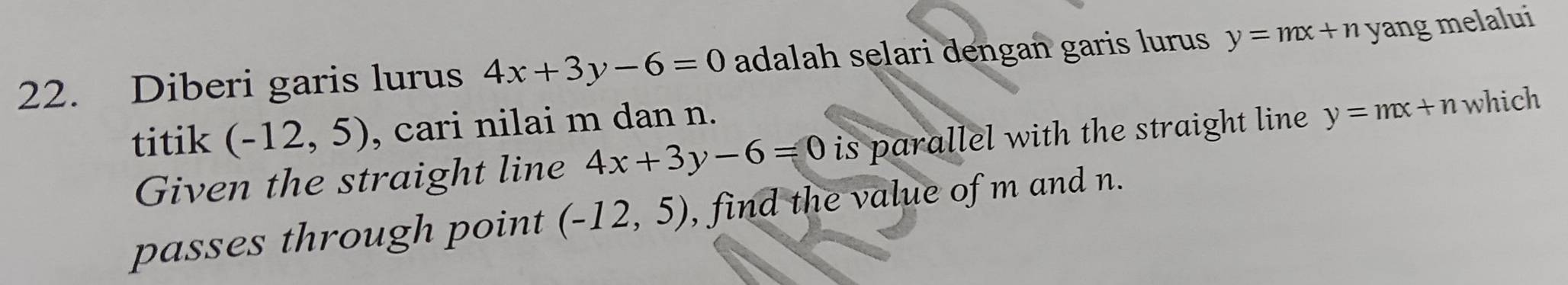 Diberi garis lurus 4x+3y-6=0 adalah selari dengan garis lurus y=mx+n yang melalui 
titik (-12,5) , cari nilai m dan n. 
Given the straight line 4x+3y-6=0 is parallel with the straight line y=mx+n which 
passes through point (-12,5) , find the value of m and n.