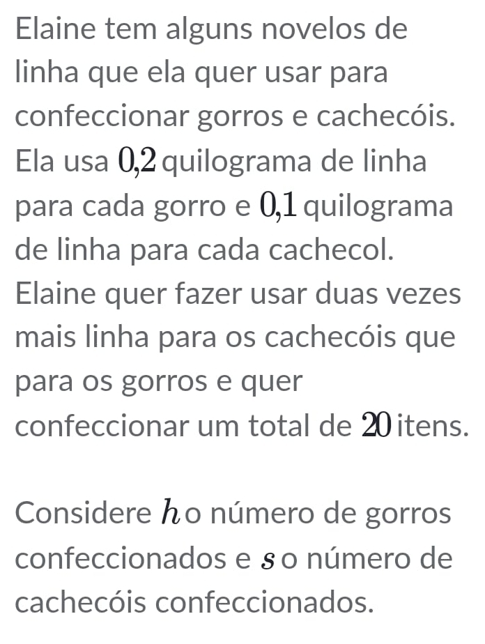 Elaine tem alguns novelos de 
linha que ela quer usar para 
confeccionar gorros e cachecóis. 
Ela usa 0,2 quilograma de linha 
para cada gorro e 0,1 quilograma 
de linha para cada cachecol. 
Elaine quer fazer usar duas vezes 
mais linha para os cachecóis que 
para os gorros e quer 
confeccionar um total de 20 itens. 
Considere んo número de gorros 
confeccionados e §० número de 
cachecóis confeccionados.