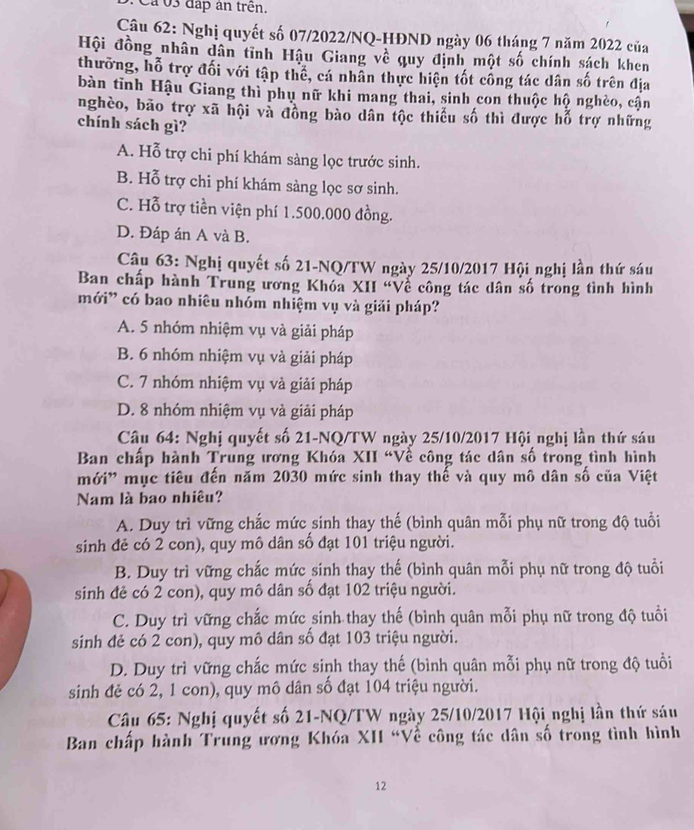 Cá03 đấp an trên.
Câu 62: Nghị quyết số 07/2022/NQ-HĐND ngày 06 tháng 7 năm 2022 của
Hội đồng nhân dân tĩnh Hậu Giang về quy định một số chính sách khen
thưỡng, hỗ trợ đối với tập thể, cá nhân thực hiện tốt công tác dân số trên địa
bàn tĩnh Hậu Giang thì phụ nữ khi mang thai, sinh con thuộc hộ nghèo, cận
nghèo, bão trợ xã hội và đồng bào dân tộc thiếu số thì được hỗ trợ những
chính sách gì?
A. Hỗ trợ chi phí khám sàng lọc trước sinh.
B. Hỗ trợ chi phí khám sàng lọc sơ sinh.
C. Hỗ trợ tiền viện phí 1.500.000 đồng.
D. Đáp án A và B.
Câu 63: Nghị quyết số 21-NQ/TW ngày 25/10/2017 Hội nghị lần thứ sáu
Ban chấp hành Trung ương Khóa XII “Về công tác dân số trong tình hình
mới' có bao nhiêu nhóm nhiệm vụ và giải pháp?
A. 5 nhóm nhiệm vụ và giải pháp
B. 6 nhóm nhiệm vụ và giải pháp
C. 7 nhóm nhiệm vụ và giải pháp
D. 8 nhóm nhiệm vụ và giải pháp
Câu 64: Nghị quyết số 21-NQ/TW ngày 25/10/2017 Hội nghị lần thứ sáu
Ban chấp hành Trung ương Khóa XII “Về công tác dân số trong tình hình
mới' mục tiêu đến năm 2030 mức sinh thay thế và quy mô dân số của Việt
Nam là bao nhiêu?
A. Duy trì vững chắc mức sinh thay thế (bình quân mỗi phụ nữ trong độ tuổi
sinh đẻ có 2 con), quy mô dân số đạt 101 triệu người.
B. Duy trì vững chắc mức sinh thay thế (bình quân mỗi phụ nữ trong độ tuổi
sinh đẻ có 2 con), quy mô dân số đạt 102 triệu người.
C. Duy trì vững chắc mức sinh thay thế (bình quân mỗi phụ nữ trong độ tuổi
sinh đẻ có 2 con), quy mô dân số đạt 103 triệu người.
D. Duy trì vững chắc mức sinh thay thế (bình quân mỗi phụ nữ trong độ tuổi
sinh đẻ có 2, 1 con), quy mô dân số đạt 104 triệu người.
Câu 65: Nghị quyết số 21-NQ/TW ngày 25/10/2017 Hội nghị lần thứ sáu
Ban chấp hành Trung ương Khóa XII “Về công tác dân số trong tình hình
12