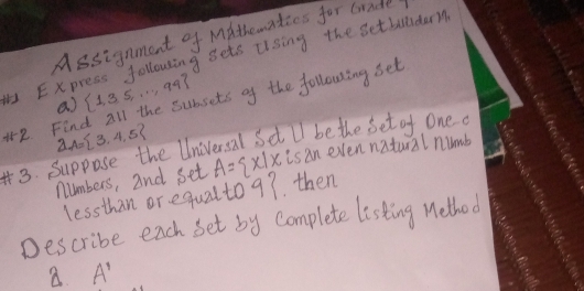 Assignment of MAthematios for Grade 
H Express following gets ulsing the setballdam 
a)  1,3,5,...,99 sets of the following set 
2 Find partial A= 3,4,5
3. Suppose the Universal Sdt lI be the set of One a is an even natural numb 
numbers, and set A= x|x
lessthan or. equal to 9? then 
Describe each set by complete listing Wethod 
a A'