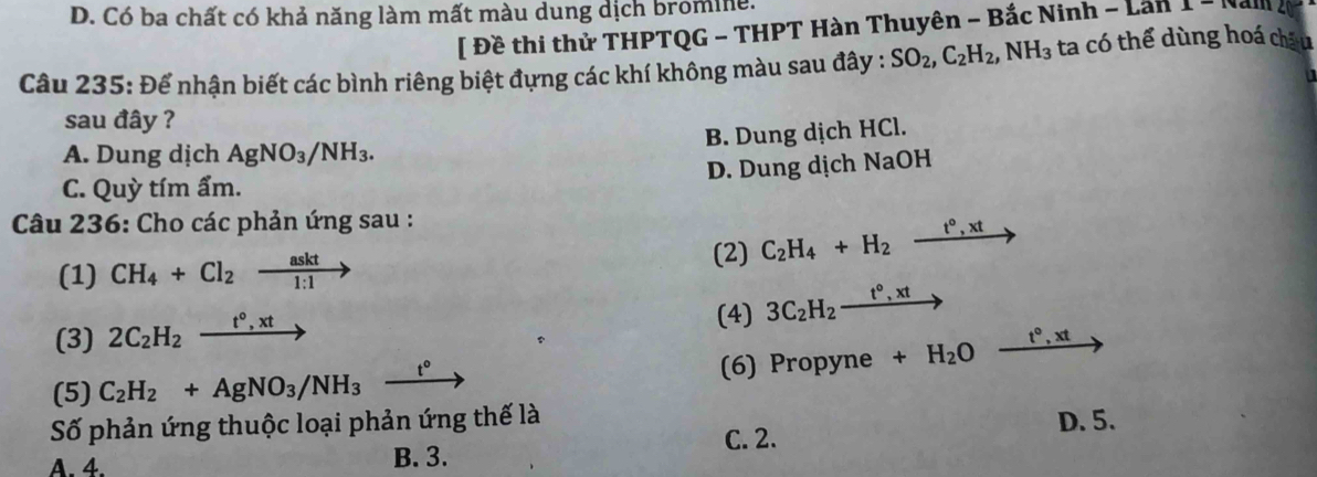 D. Có ba chất có khả năng làm mất màu dung dịch bromine.
[ Đề thi thử THPTQG - THPT Hàn Thuyên - Bắc Ninh -Lan1-(vall) 
Câu 235: Để nhận biết các bình riêng biệt đựng các khí không màu sau đây : SO_2, C_2H_2, NH_3 ta có thể dùng hoá châu
sau đây ?
B. Dung dịch HCl.
A. Dung dịch AgNO_3/NH_3.
D. Dung dịch NaOH
C. Quỳ tím ẩm.
Câu 236: Cho các phản ứng sau :
(1) CH_4+Cl_2xrightarrow askt
(2) C_2H_4+H_2xrightarrow t°,xt
(3) 2C_2H_2xrightarrow t°,xt (4) 3C_2H_2xrightarrow t°,xt
(5) C_2H_2+AgNO_3/NH_3 _ t° (6) Propyne +H_2Oxrightarrow t°,xt
Số phản ứng thuộc loại phản ứng thế là D. 5.
C. 2.
A. 4. B. 3.