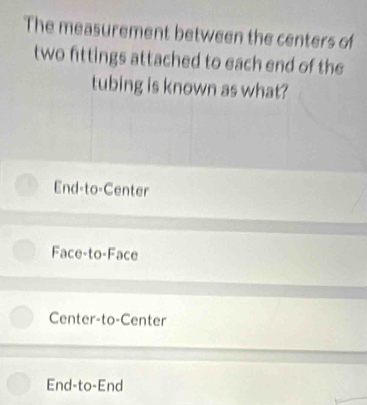 The measurement between the centers of
two fittings attached to each end of the
tubing is known as what?
End-to-Center
Face to -Face
Center-to-Center
End-to-End