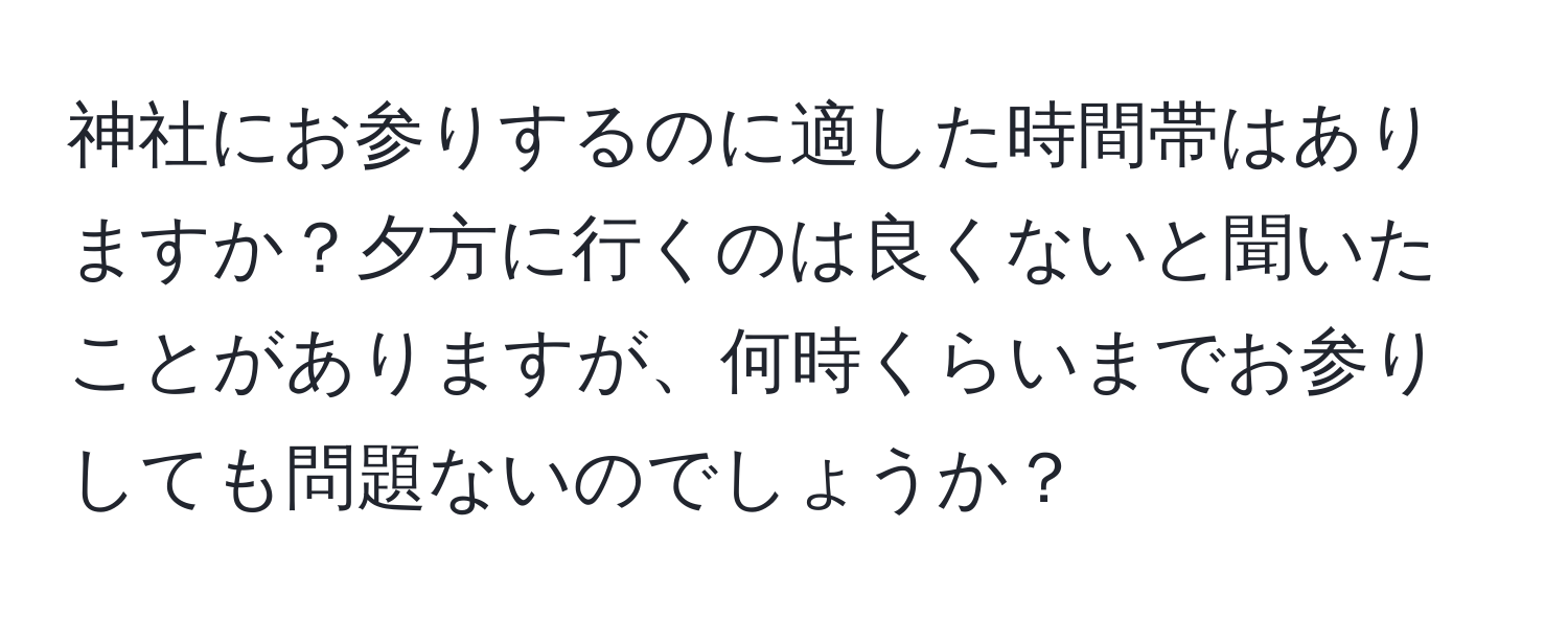神社にお参りするのに適した時間帯はありますか？夕方に行くのは良くないと聞いたことがありますが、何時くらいまでお参りしても問題ないのでしょうか？