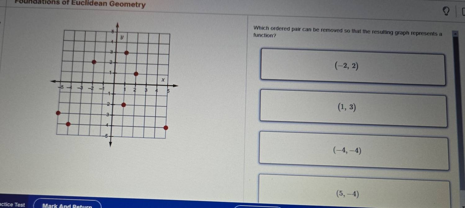 Foundations of Euclidean Geometry
Which ordered pair can be removed so that the resulting graph represents a
function?
(-2,2)
(1,3)
(-4,-4)
(5,-4)
ctice Test Mark And Return