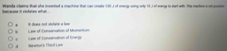 Wanda claims that she invented a machine that can create 100 J of energy using only 10 J of energy to start with. This machine is sot possible
because it violates what...
a It does not violate a law
b Law of Conservation of Momentum
C Law of Conservation of Energy
d Newton's Third Law