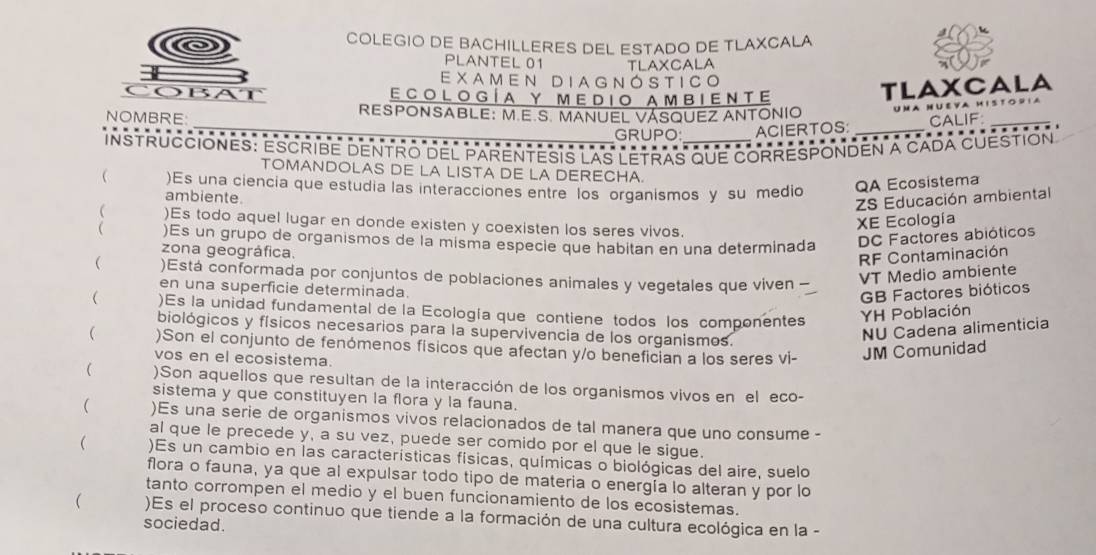 COLEGIO DE BACHILLERES DEL ESTADO DE TLAXCALA
PLANTEL 01 TLAXCALA
EXAMEN DIAGNÓSTICO
        
ECOLOGÍA Y MEDIO AMBIENTe
TLAXCALA
_
NOMBRE  RESPONSABLE: M.E.S. MANUEL VÁSQUEZ ANTONIO  uma nueva m isto s ia
ACIERTOS: _… CALIF
GRUPO: …
INSTRUCCIONES: ESCRIBE DENTRO DEL PARENTESIS LAS LETRAS que CORRESPONDEN A CADA CUESTION
TOMANDOLAS DE LA LISTA DE LA DERECHA.
 )Es una ciencia que estudia las interacciones entre los organismos y su medio QA Ecosistema
ambiente.
ZS Educación ambiental
 )Es todo aquel lugar en donde existen y coexisten los seres vivos.
XE Ecología
 )Es un grupo de organismos de la misma especie que habitan en una determinada DC Factores abióticos
zona geográfica.
RF Contaminación
 )Está conformada por conjuntos de poblaciones animales y vegetales que viven
VT Medio ambiente
en una superficie determinada.
GB Factores bióticos
( )Es la unidad fundamental de la Ecología que contiene todos los componentes YH Población
biológicos y físicos necesarios para la supervivencia de los organismos.
NU Cadena alimenticia
 )Son el conjunto de fenómenos físicos que afectan y/o benefician a los seres vi- JM Comunidad
vos en el ecosistema.
 )Son aquellos que resultan de la interacción de los organismos vivos en el eco-
sistema y que constituyen la flora y la fauna.
( )Es una serie de organismos vivos relacionados de tal manera que uno consume -
al que le precede y, a su vez, puede ser comido por el que le sigue.
 )Es un cambio en las características físicas, químicas o biológicas del aire, suelo
flora o fauna, ya que al expulsar todo tipo de materia o energía lo alteran y por lo
tanto corrompen el medio y el buen funcionamiento de los ecosistemas.
( )Es el proceso continuo que tiende a la formación de una cultura ecológica en la -
sociedad.