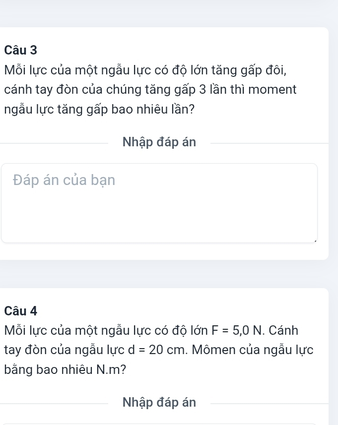 Mỗi lực của một ngẫu lực có độ lớn tăng gấp đôi, 
cánh tay đòn của chúng tăng gấp 3 lần thì moment 
ngẫu lực tăng gấp bao nhiêu lần? 
Nhập đáp án 
Đáp án của bạn 
Câu 4 
Mỗi lực của một ngẫu lực có độ lớn F=5, 0N. Cánh 
tay đòn của ngẫu lực d=20cm. Mômen của ngẫu lực 
bằng bao nhiêu N. m? 
Nhập đáp án