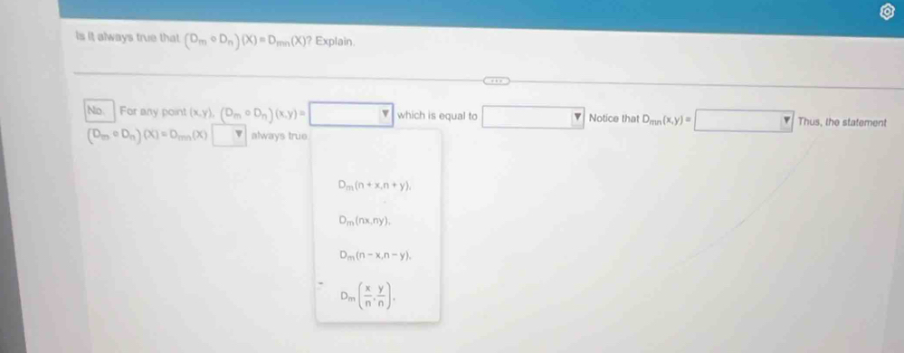 Is it always true that (D_mcirc D_n)(X)=D_min(X) Explain.
No. For any point (x,y), (D_mcirc D_n)(x,y)= which is equal to □ Notice that D_mn(x,y)=□ Thus, the statement
(D_mcirc D_n)(X)=D_min(X) always true
D_m(n+x,n+y),
D_m(nx,ny),
D_m(n-x,n-y).
D_m( x/n , y/n ).