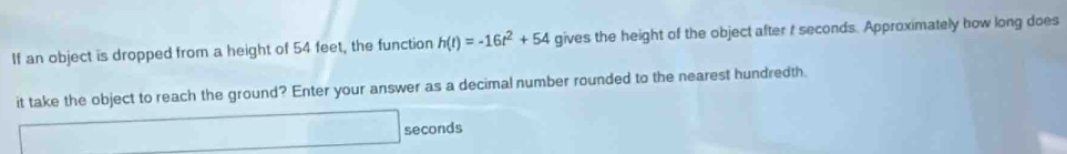 If an object is dropped from a height of 54 feet, the function h(t)=-16t^2+54 gives the height of the object after t seconds. Approximately how long does 
it take the object to reach the ground? Enter your answer as a decimal number rounded to the nearest hundredth.
seconds