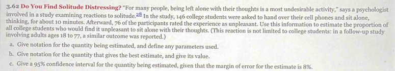 3.62 Do You Find Solitude Distressing? “For many people, being left alone with their thoughts is a most undesirable activity,” says a psychologist
involved in a study examining reactions to solitude 28 In the study, 146 college students were asked to hand over their cell phones and sit alone,
thinking, for about 10 minutes. Afterward, 76 of the participants rated the experience as unpleasant. Use this information to estimate the proportion of
all college students who would find it unpleasant to sit alone with their thoughts. (This reaction is not limited to college students: in a follow-up study
involving adults ages 18 to 77, a similar outcome was reported.)
a. Give notation for the quantity being estimated, and define any parameters used.
b. Give notation for the quantity that gives the best estimate, and give its value.
c. Give a 95% confidence interval for the quantity being estimated, given that the margin of error for the estimate is 8%.