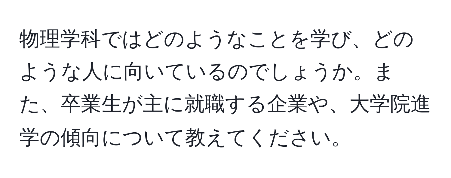 物理学科ではどのようなことを学び、どのような人に向いているのでしょうか。また、卒業生が主に就職する企業や、大学院進学の傾向について教えてください。