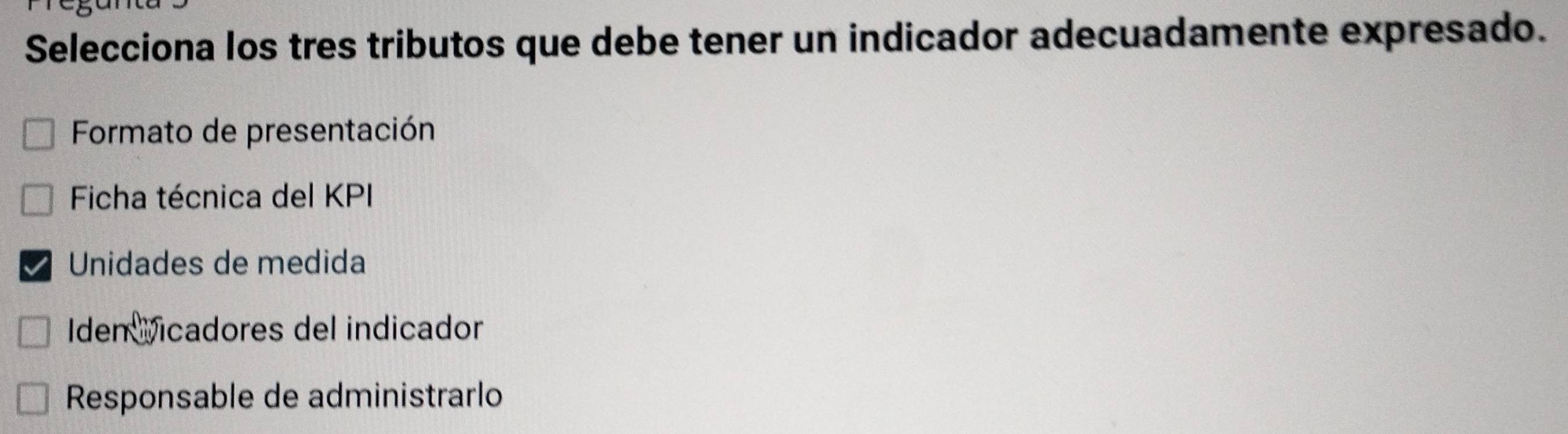 Selecciona los tres tributos que debe tener un indicador adecuadamente expresado. 
Formato de presentación 
Ficha técnica del KPI 
Unidades de medida 
Iden Vicadores del indicador 
Responsable de administrarlo