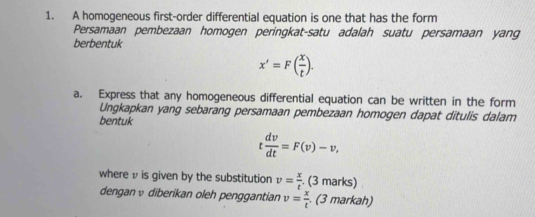 A homogeneous first-order differential equation is one that has the form 
Persamaan pembezaan homogen peringkat-satu adalah suatu persamaan yang 
berbentuk
x'=F( x/t ). 
a. Express that any homogeneous differential equation can be written in the form 
Ungkapkan yang sebarang persamaan pembezaan homogen dapat ditulis dalam 
bentuk
t dv/dt =F(v)-v, 
where v is given by the substitution v= x/t . (3 marks) 
dengan ν diberikan oleh penggantian v= x/t . . (3 markah)