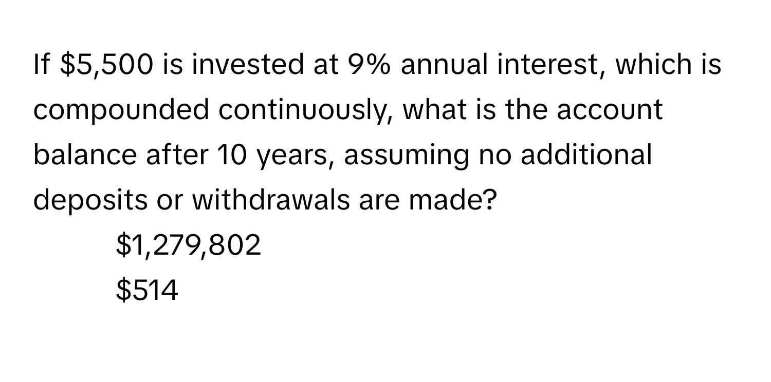 If $5,500 is invested at 9% annual interest, which is compounded continuously, what is the account balance after 10 years, assuming no additional deposits or withdrawals are made?
1) $1,279,802 
2) $514