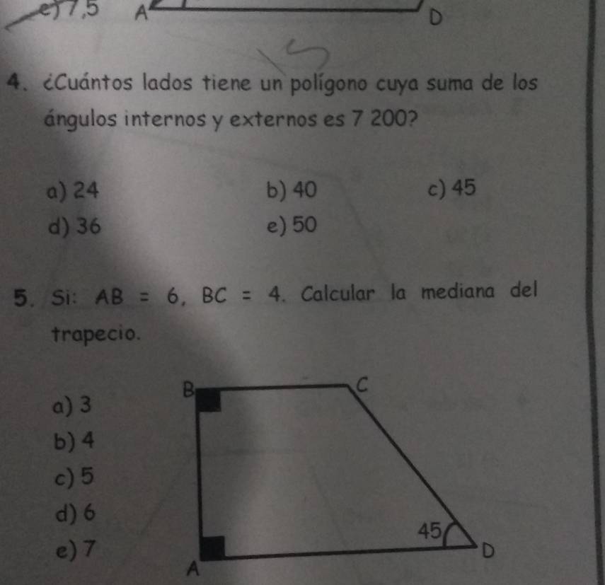 7,5 A D
4. ¿Cuántos lados tiene un polígono cuya suma de los
ángulos internos y externos es 7 200?
a) 24 b) 40 c) 45
d) 36 e) 50
5. Si: AB=6, BC=4. Calcular la mediana del
trapecio.
a) 3
b) 4
c) 5
d) 6
e) 7