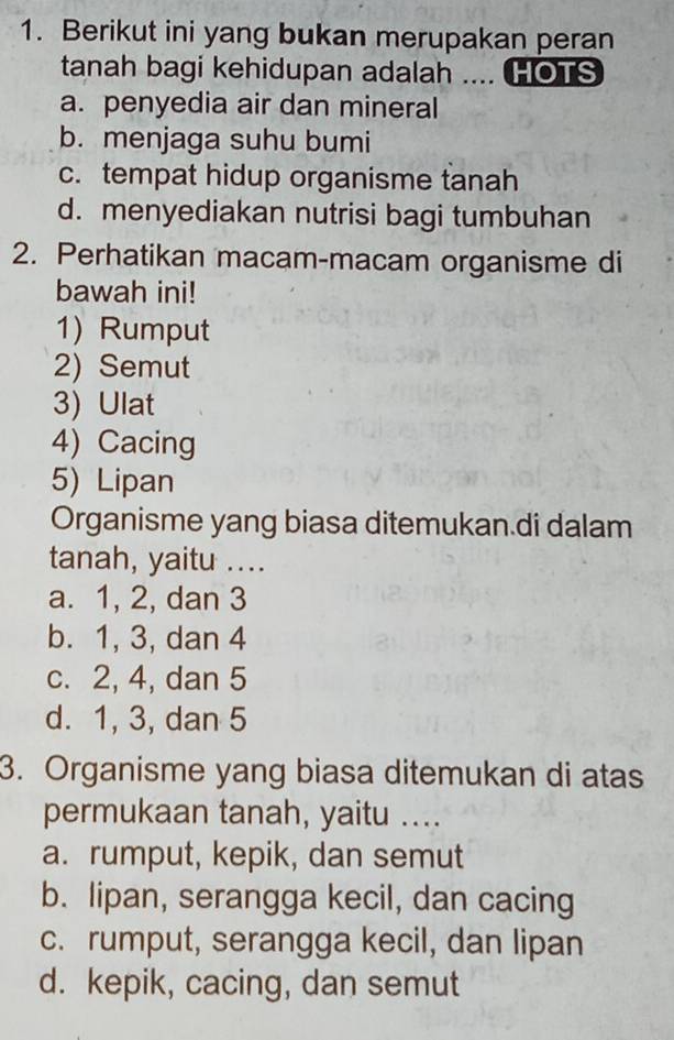 Berikut ini yang bukan merupakan peran
tanah bagi kehidupan adalah .... HOTS
a. penyedia air dan mineral
b. menjaga suhu bumi
c. tempat hidup organisme tanah
d. menyediakan nutrisi bagi tumbuhan
2. Perhatikan macam-macam organisme di
bawah ini!
1) Rumput
2) Semut
3) Ulat
4) Cacing
5) Lipan
Organisme yang biasa ditemukan.di dalam
tanah, yaitu ....
a. 1, 2, dan 3
b. 1, 3, dan 4
c. 2, 4, dan 5
d. 1, 3, dan 5
3. Organisme yang biasa ditemukan di atas
permukaan tanah, yaitu ....
a. rumput, kepik, dan semut
b. lipan, serangga kecil, dan cacing
c. rumput, serangga kecil, dan lipan
d. kepik, cacing, dan semut