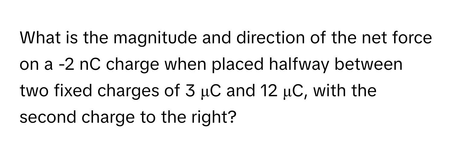 What is the magnitude and direction of the net force on a -2 nC charge when placed halfway between two fixed charges of 3 μC and 12 μC, with the second charge to the right?