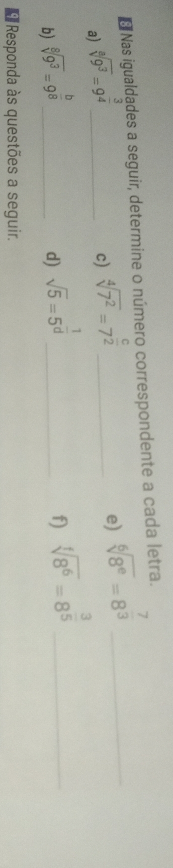 Nas igualdades a seguir, determine o número correspondente a cada letra. 
a) sqrt[8](9^3)=9^(frac 3)4 _ 
c) sqrt[4](7^2)=7^(frac c)2 _ 
e) sqrt[6](8^e)=8^(frac 7)3 _ 
b) sqrt[8](9^3)=9^(frac b)8 _ 
d) sqrt(5)=5^(frac 1)d _ 
f) sqrt[f](8^6)=8^(frac 3)5 _ 
* Responda às questões a seguir.