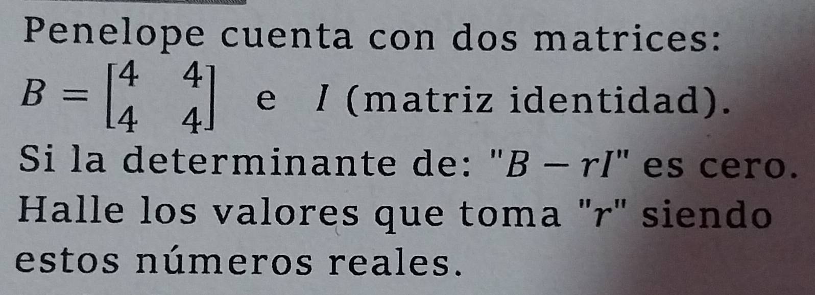 Penelope cuenta con dos matrices:
B=beginbmatrix 4&4 4&4endbmatrix e / (matriz identidad). 
Si la determinante de: " B-rI'' es cero. 
Halle los valores que toma "r" siendo 
estos números reales.