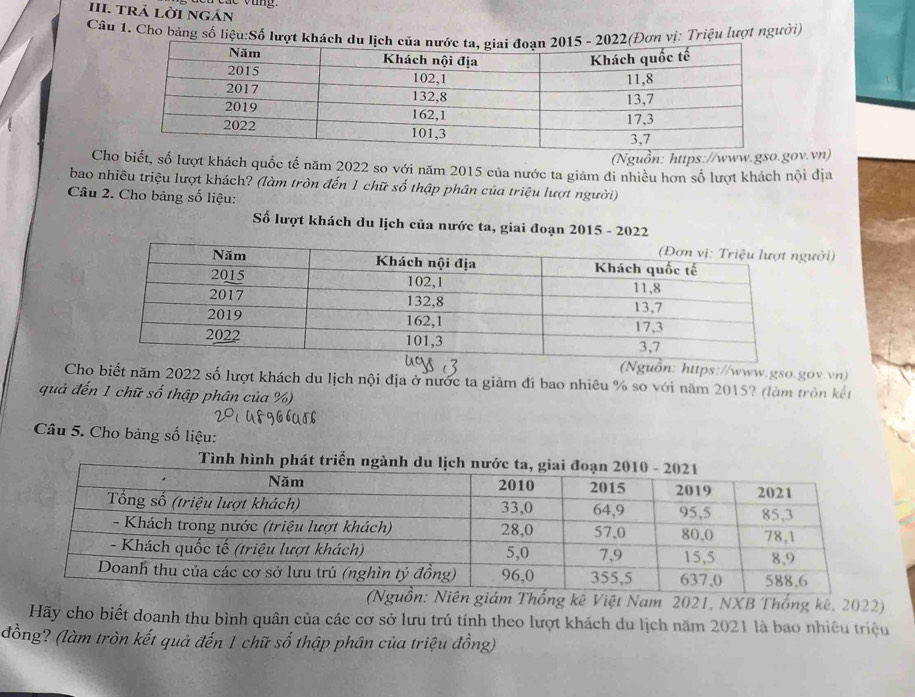 TRÁ LờI ngán 
Câu 1. Cho bảng số liệu:Số lượt kơn vị: Triệu lượt người) 
(Nguồn: https://www.gso.gov.vn) 
Cho biết, số lượt khách quốc tế năm 2022 so với năm 2015 của nước ta giảm đi nhiều hơn số lượt khách nội địa 
bao nhiêu triệu lượt khách? (làm tròn đến 1 chữ số thập phân của triệu lượt người) 
Câu 2. Cho bảng số liệu: 
Số lượt khách du lịch của nước ta, giai đoạn 2015 - 2022 
ười) 
ồn: https://www.gso.gov.vn) 
Cho biết năm 2022 số lượt khách du lịch nội địa ở nước ta giảm đi bao nhiêu % so với năm 2015? (làm tròn kết 
quả đến 1 chữ số thập phân của %) 
Câu 5. Cho bảng số liệu: 
Tình hình phát triển ngàn 
(Nguồn: Niên giám Thống kê Việt Nam 2021, NXB Thống kê, 2022) 
Hãy cho biết doanh thu bình quân của các cơ sở lưu trú tính theo lượt khách du lịch năm 2021 là bao nhiêu triệu 
đồng? (làm tròn kết quả đến 1 chữ số thập phân của triệu đồng)