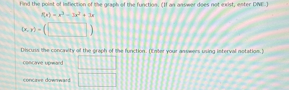 Find the point of inflection of the graph of the function. (If an answer does not exist, enter DNE.)
f(x)=x^3-3x^2+3x
(x,y)=(□ )
Discuss the concavity of the graph of the function. (Enter your answers using interval notation.)
concave upward
concave downward