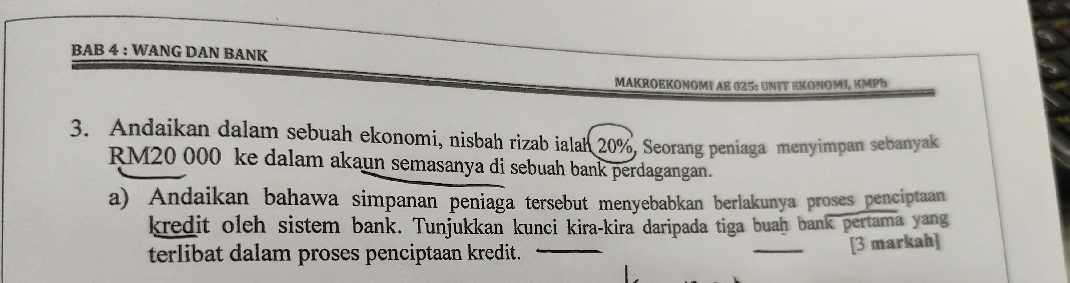 BAB 4 : WANG DAN BANK 
MAKROEKONOMI AE 025: UNΙT EKΟΝOMI, KMPh 
3. Andaikan dalam sebuah ekonomi, nisbah rizab ialah 20%, Seorang peniaga menyimpan sebanyak
RM20 000 ke dalam akaun semasanya di sebuah bank perdagangan. 
a) Andaikan bahawa simpanan peniaga tersebut menyebabkan berlakunya proses penciptaan 
kredit oleh sistem bank. Tunjukkan kunci kira-kira daripada tiga buah bank pertama yang 
terlibat dalam proses penciptaan kredit._ 
_[3 markah]