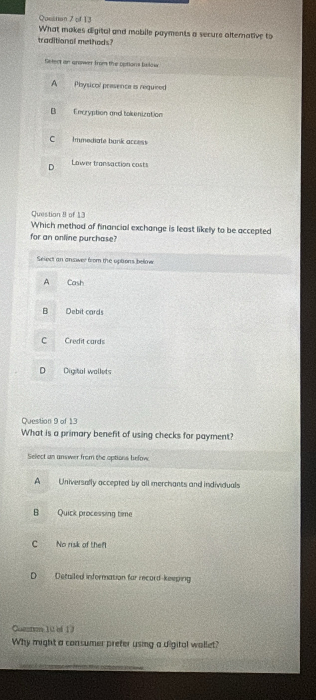 Queston 7 of 13
What makes digital and mobile payments a secure alternative to
traditional methods?
Select an answer from the options bslow
A Physical presence is required
B Encryption and tokenization
C Immediate bank access
Lower transaction costs
Question 8 of 13
Which method of financial exchange is least likely to be accepted
for an online purchase?
Select an answer from the options below
A Cash
B Debit cards
C Credit cards
D Digital wallets
Question 9 of 13
What is a primary benefit of using checks for payment?
Select an answer from the options below.
A Universally accepted by all merchants and individuals
B Quick processing time
C No risk of theft
D Detalled information far record-keeping
Comn 10 of 17
Why might a consumer prefer using a digital wallet?
_