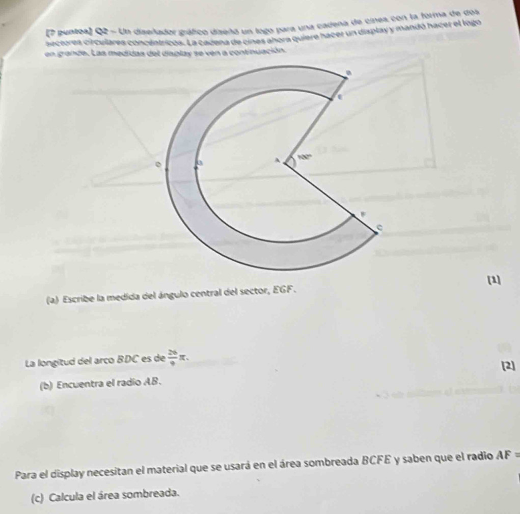 (7 puntoa) Q2 - Un diseñador gráfico dizeñó un logo para una cadeña de cines con la forma de dos
sectores circulares concentricos. La cadena de cines ahora quiere hacer un display y mandó hácer el logo
en grande. Las medidas del display se ven a continuación.
[1]
(a) Escribe la medida del ángulo central del sector, EGF .
La longitud del arco BDC es de  26/9 π . [2]
(b) Encuentra el radío AB.
Para el display necesitan el material que se usará en el área sombreada BCFE y saben que el radio AF=
(c) Calcula el área sombreada.