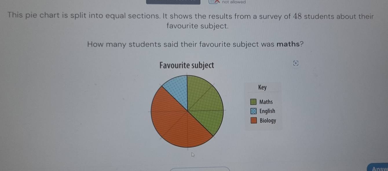 not allowed 
This pie chart is split into equal sections. It shows the results from a survey of 48 students about their 
favourite subject. 
How many students said their favourite subject was maths? 
Favourite subject 
Key 
Maths 
English 
Biology 
Ansy