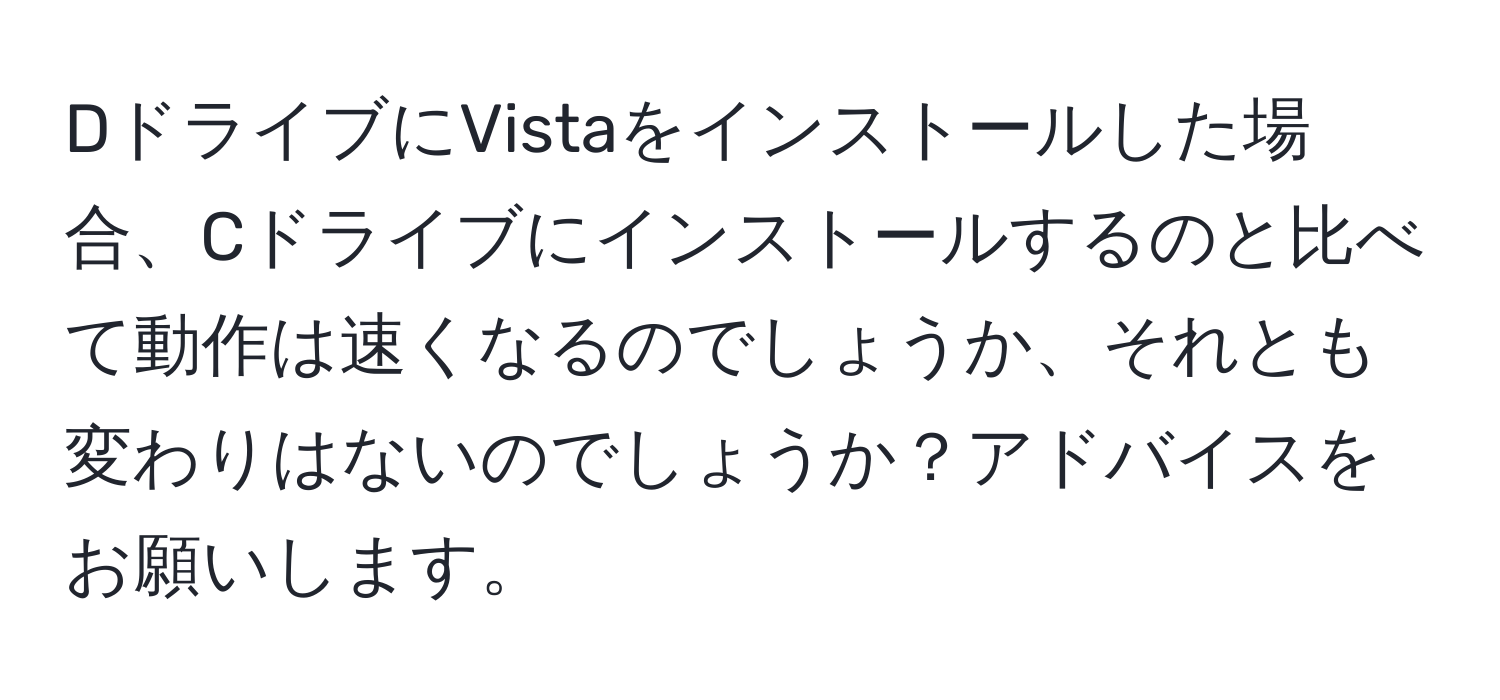 DドライブにVistaをインストールした場合、Cドライブにインストールするのと比べて動作は速くなるのでしょうか、それとも変わりはないのでしょうか？アドバイスをお願いします。