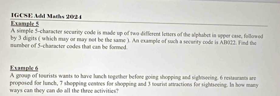 IGCSE Add Maths 2024 
Example 5 
A simple 5 -character security code is made up of two different letters of the alphabet in upper case, followed 
by 3 digits ( which may or may not be the same ). An example of such a security code is AB022. Find the 
number of 5 -character codes that can be formed. 
Example 6 
A group of tourists wants to have lunch together before going shopping and sightseeing. 6 restaurants are 
proposed for lunch, 7 shopping centres for shopping and 3 tourist attractions for sightseeing. In how many 
ways can they can do all the three activities?