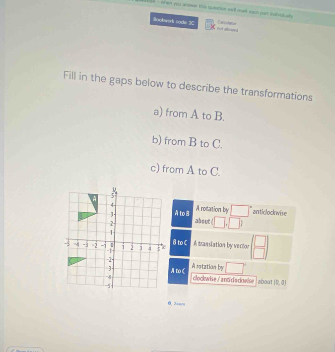 lstion - when you answer this question well mark each part individually 
Calculator
Bookwork code: 2C not allowed
Fill in the gaps below to describe the transformations
a) from A to B.
b) from B to C.
c) from A to C.
anticlockwise
A to B A rotation by □°
about (□ ,□ )
B to C A translation by vector beginpmatrix □  □ endpmatrix
A to C A rotation by □°
clockwise / anticlockwise | about (0,0)
Q Zoom