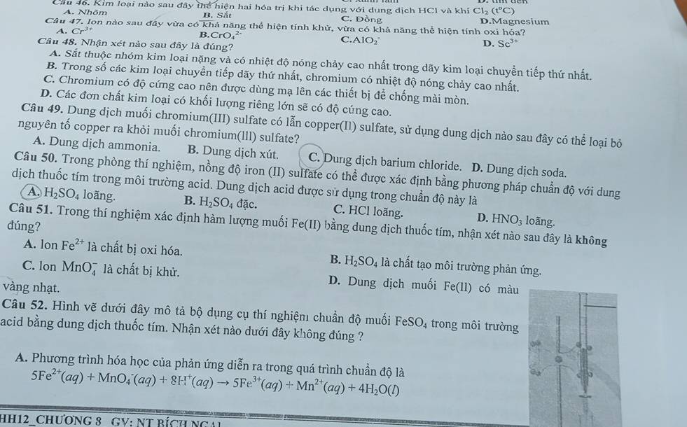 Cầu 46. Kim loại nào sau đây thể hiện hai hóa trị khi tác dụng với dung dịch HCl và khí Cl_2(t°C)
A. Nhōm B. Sắt C. Đồng D.Magnesium
Câu 47. Ion nào sau đây vừa có khả năng thể hiện tính khử, vừa có khả năng thể hiện tính oxi hóa?
A. Cr^(3+) B. CrO_4^((2-) C. AIO_2^- D. Sc^3+)
Câu 48. Nhận xét nào sau đây là đúng?
A. Sắt thuộc nhóm kim loại nặng và có nhiệt độ nóng chảy cao nhất trong dãy kim loại chuyển tiếp thứ nhất.
B. Trong số các kim loại chuyển tiếp dãy thứ nhất, chromium có nhiệt độ nóng chảy cao nhất.
C. Chromium có độ cứng cao nên được dùng mạ lên các thiết bị để chống mài mòn.
D. Các đơn chất kim loại có khối lượng riêng lớn sẽ có độ cúng cao.
Câu 49. Dung dịch muối chromium(III) sulfate có lẫn copper(Il) sulfate, sử dụng dung dịch nào sau đây có thể loại bỏ
nguyên tố copper ra khỏi muối chromium(lll) sulfate?
A. Dung dịch ammonia. B. Dung dịch xút. C. Dung dịch barium chloride. D. Dung dịch soda.
Câu 50. Trong phòng thí nghiệm, nồng độ iron (II) sulfate có thể được xác định bằng phương pháp chuẩn độ với dung
dịch thuốc tím trong môi trường acid. Dung dịch acid được sử dụng trong chuẩn độ này là
A. H_2SO_4 loãng. B. H_2SO_4dac. C. HCl loãng. D. HNO_3
Câu 51. Trong thí nghiệm xác định hàm lượng muối
loãng.
đúng? Fe(II) bằng dung dịch thuốc tím, nhận xét nào sau đây là không
A. lon Fe^(2+) là chất bị oxi hóa. B. H_2SO_4 là chất tạo môi trường phản ứng.
C. lon MnO_4^(- là chất bị khử. D. Dung dịch muối Fe(11)
vàng nhạt. có màu
Câu 52. Hình vẽ dưới đây mô tả bộ dụng cụ thí nghiệm chuẩn độ muối FeSO_4) trong môi trường
acid bằng dung dịch thuốc tím. Nhận xét nào dưới đây không đúng ?
A. Phương trình hóa học của phản ứng diễn ra trong quá trình chuẩn độ là 5Fe^(2+)(aq)+MnO_4^(-(aq)+8H^+)(aq)to 5Fe^(3+)(aq)+Mn^(2+)(aq)+4H_2O(l)
HH12 CHƯơNG 8 GV: NT BícH NgAi