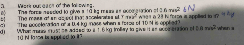 Work out each of the following. 
a) The force needed to give a 10 kg mass an acceleration of 0.6m/s^2
b) The mass of an object that accelerates at 7m/s^2 when a 28 N force is applied to it? 
c) The acceleration of a 0.4 kg mass when a force of 10 N is applied? 
d) What mass must be added to a 1.6 kg trolley to give it an acceleration of 0.8m/s^2 when a
10 N force is applied to it?