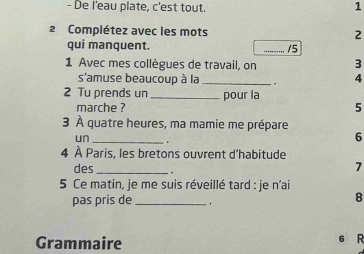 De l’eau plate, c’est tout. 1 
2 Complétez avec les mots 2
qui manquent. _ 15
1 Avec mes collègues de travail, on 
3 
s'amuse beaucoup à la _ 4. 
2 Tu prends un _pour la 
marche ? 5 
3 À quatre heures, ma mamie me prépare 
un_ 
. 
6 
4 À Paris, les bretons ouvrent d’habitude 
des _ 7. 
5 Ce matin, je me suis réveillé tard : je n’ai 
pas pris de _ 8. 
Grammaire 6 R