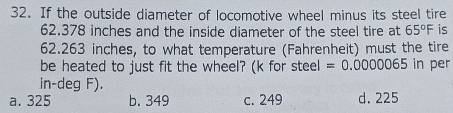 If the outside diameter of locomotive wheel minus its steel tire
62.378 inches and the inside diameter of the steel tire at 65°F is
62.263 inches, to what temperature (Fahrenheit) must the tire
be heated to just fit the wheel? (k for steel =0.0000065 in per
in-deg F).
a. 325 b. 349 c. 249 d. 225