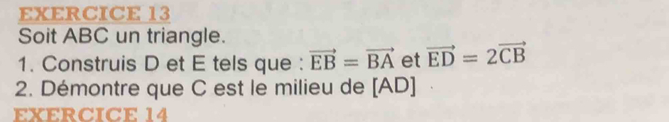 Soit ABC un triangle. 
1. Construis D et E tels que : vector EB=vector BA et vector ED=2vector CB
2. Démontre que C est le milieu de [ AD ] 
EXERCICE 14