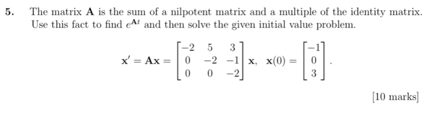 The matrix A is the sum of a nilpotent matrix and a multiple of the identity matrix. 
Use this fact to find e^(At) and then solve the given initial value problem.
X'=Ax=beginbmatrix -2&5&3 0&-2&-1 0&0&-2endbmatrix x, x(0)=beginbmatrix -1 0 3endbmatrix. 
[10 marks]