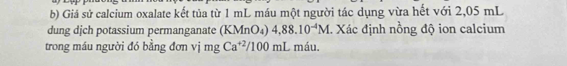 Giả sử calcium oxalate kết tủa từ 1 mL máu một người tác dụng vừa hết với 2,05 mL
dung dịch potassium permanganate (KMnO₄) 4,88.10^(-4)M 1. Xác định nồng độ ion calcium 
trong máu người đó bằng đơn vị mg Ca^(+2)/100mL máu.