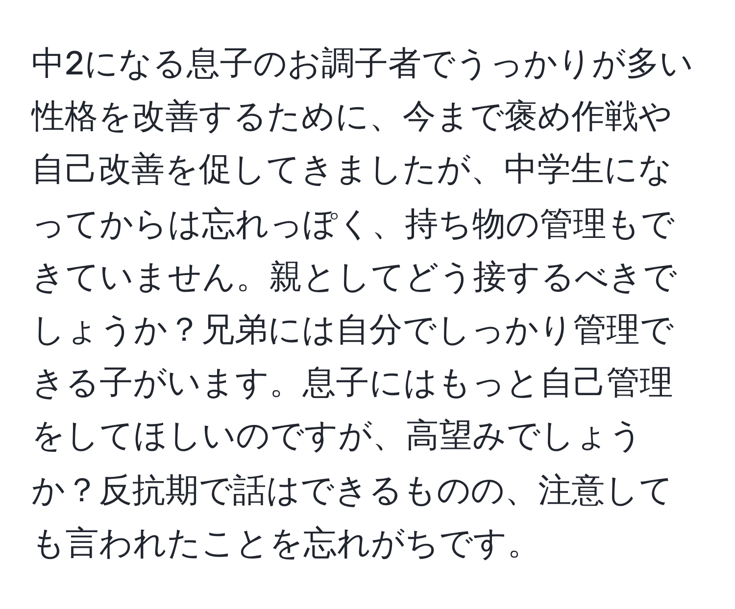 中2になる息子のお調子者でうっかりが多い性格を改善するために、今まで褒め作戦や自己改善を促してきましたが、中学生になってからは忘れっぽく、持ち物の管理もできていません。親としてどう接するべきでしょうか？兄弟には自分でしっかり管理できる子がいます。息子にはもっと自己管理をしてほしいのですが、高望みでしょうか？反抗期で話はできるものの、注意しても言われたことを忘れがちです。