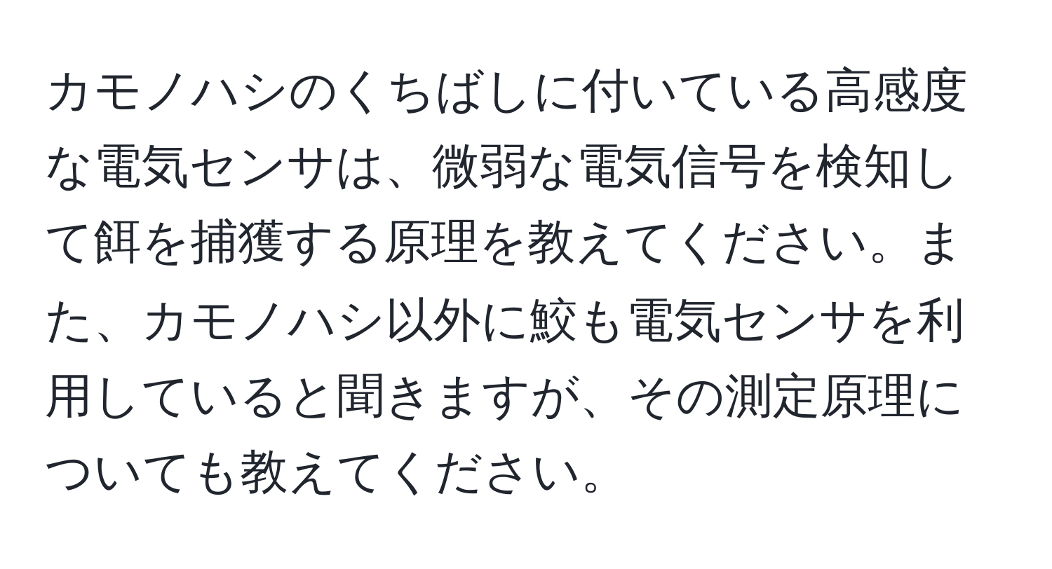 カモノハシのくちばしに付いている高感度な電気センサは、微弱な電気信号を検知して餌を捕獲する原理を教えてください。また、カモノハシ以外に鮫も電気センサを利用していると聞きますが、その測定原理についても教えてください。
