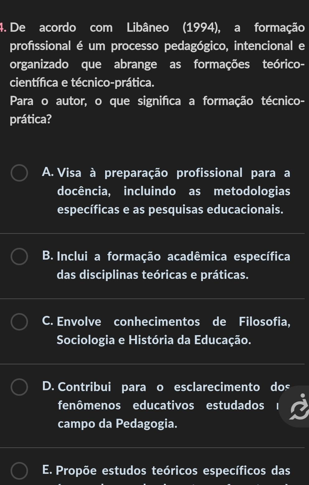 De acordo com Libâneo (1994), a formação
profissional é um processo pedagógico, intencional e
organizado que abrange as formações teórico-
científica e técnico-prática.
Para o autor, o que significa a formação técnico-
prática?
A. Visa à preparação profissional para a
docência, incluindo as metodologias
específicas e as pesquisas educacionais.
B. Inclui a formação acadêmica específica
das disciplinas teóricas e práticas.
C. Envolve conhecimentos de Filosofia,
Sociologia e História da Educação.
D. Contribui para o esclarecimento dos
fenômenos educativos estudados
campo da Pedagogia.
E. Propõe estudos teóricos específicos das