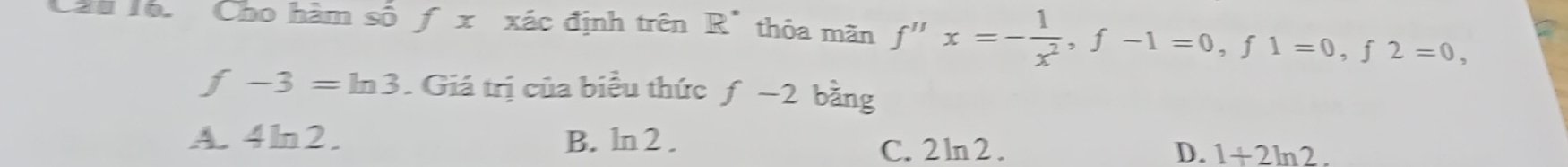 ầu lổ. Cho hàm số f x xác định trên R" thỏa mãn f''x=- 1/x^2 , f-1=0, f1=0, f2=0,
f-3=ln 3. Giá trị của biểu thức ƒ −2 bằng
A. 4ln2. B. ln2.
C. 2 ln2 . D. 1+2ln 2.