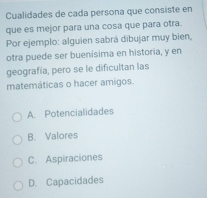 Cualidades de cada persona que consiste en
que es mejor para una cosa que para otra.
Por ejemplo: alguien sabrá dibujar muy bien,
otra puede ser buenísima en historia, y en
geografía, pero se le dificultan las
matemáticas o hacer amigos.
A. Potencialidades
B. Valores
C. Aspiraciones
D. Capacidades