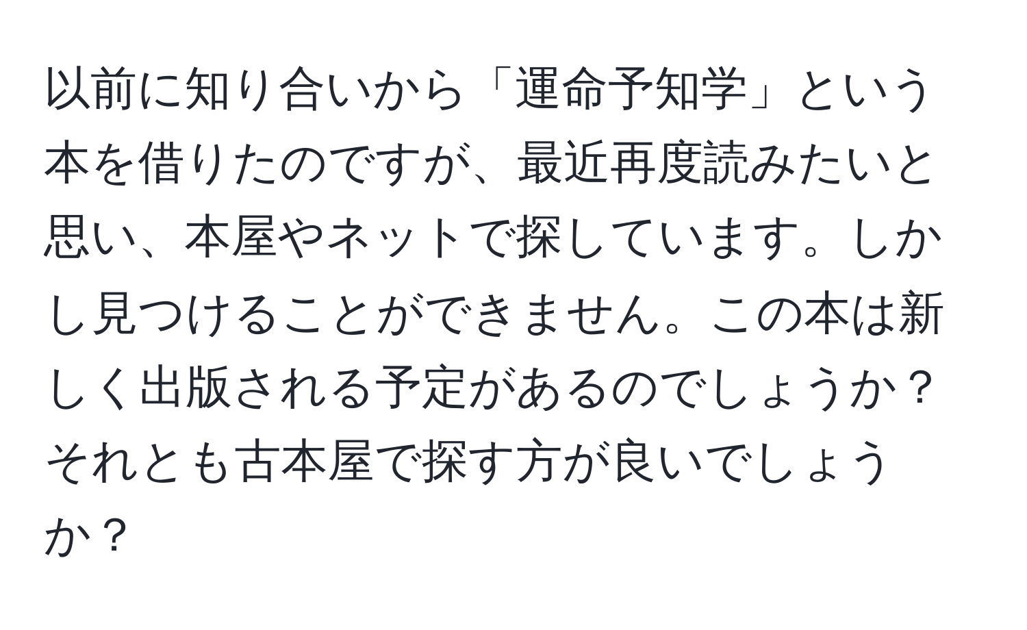 以前に知り合いから「運命予知学」という本を借りたのですが、最近再度読みたいと思い、本屋やネットで探しています。しかし見つけることができません。この本は新しく出版される予定があるのでしょうか？それとも古本屋で探す方が良いでしょうか？