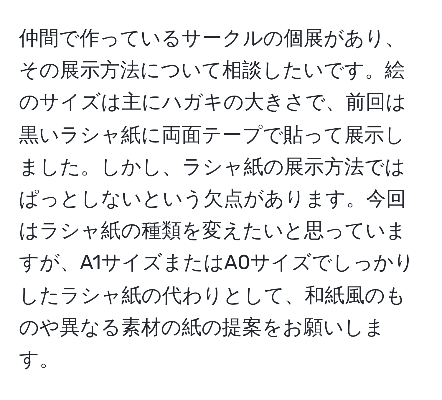 仲間で作っているサークルの個展があり、その展示方法について相談したいです。絵のサイズは主にハガキの大きさで、前回は黒いラシャ紙に両面テープで貼って展示しました。しかし、ラシャ紙の展示方法ではぱっとしないという欠点があります。今回はラシャ紙の種類を変えたいと思っていますが、A1サイズまたはA0サイズでしっかりしたラシャ紙の代わりとして、和紙風のものや異なる素材の紙の提案をお願いします。