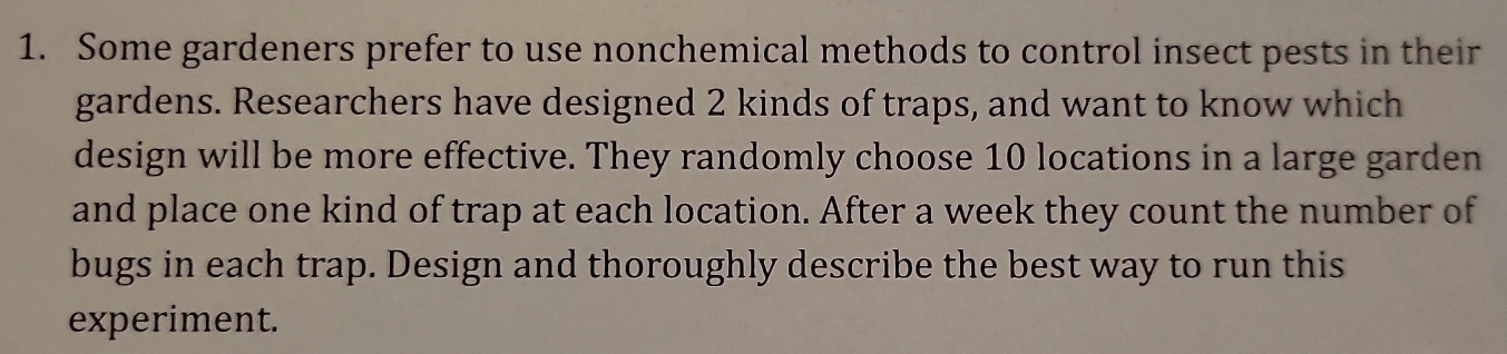 Some gardeners prefer to use nonchemical methods to control insect pests in their 
gardens. Researchers have designed 2 kinds of traps, and want to know which 
design will be more effective. They randomly choose 10 locations in a large garden 
and place one kind of trap at each location. After a week they count the number of 
bugs in each trap. Design and thoroughly describe the best way to run this 
experiment.